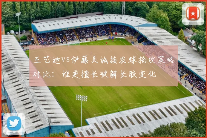 王艺迪vs伊藤美诚接发球抢攻策略对比：谁更擅长破解长胶变化