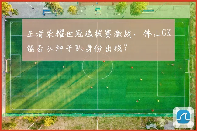 王者荣耀世冠选拔赛激战,佛山GK能否以种子队身份出线?
