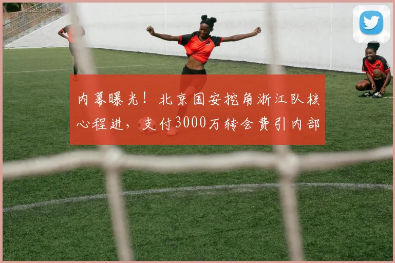 内幕曝光！北京国安挖角浙江队核心程进，支付3000万转会费引内部矛盾