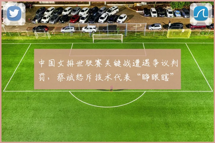 中国女排世联赛关键战遭遇争议判罚,蔡斌怒斥技术代表“睁眼瞎”