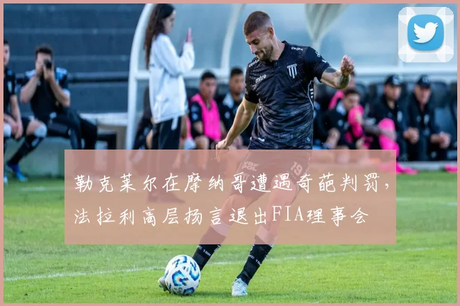 勒克莱尔在摩纳哥遭遇奇葩判罚，法拉利高层扬言退出FIA理事会