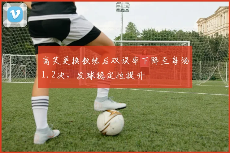 高芙更换教练后双误率下降至每场1.2次,发球稳定性提升