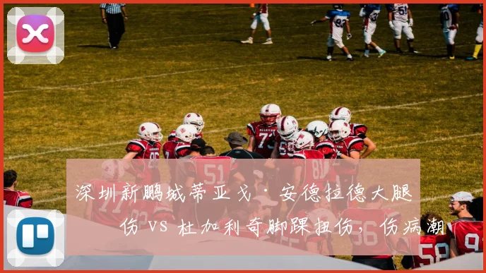 深圳新鹏城蒂亚戈·安德拉德大腿拉伤 vs 杜加利奇脚踝扭伤，伤病潮下年轻阵容经验不足暴露